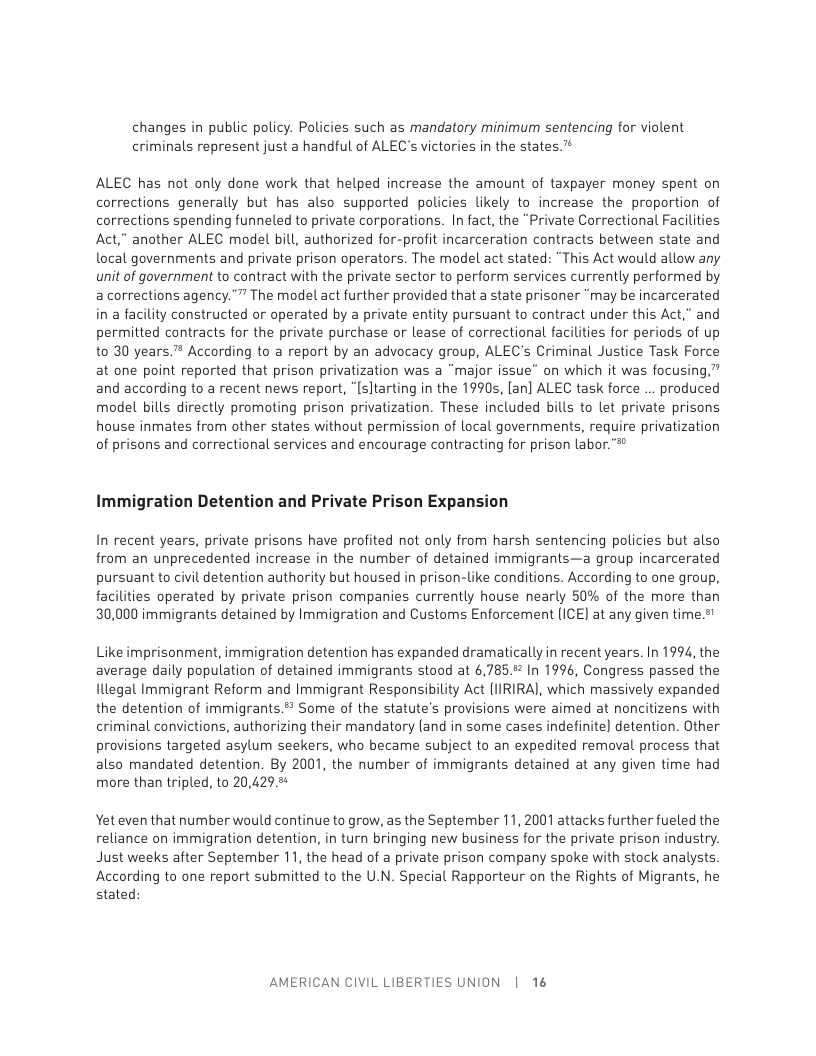 changes in public policy. Palicies such as mandatory minimum sentencing for violent criminals represent just a handful of ALEC’s victories in the states. ™  ALEC has not only done work that helped increase the amount of taxpayer money spent on corrections generally but has also supported policies likely to increase the proportion of corrections spending funneled to private corporations. In fact, the “Private Correctional Facilities Act,” another ALEC model bill, authorized for-profit incarceration contracts between state and local governments and private prison operators. The model act stated: “This Act would allow any unit of government to contract with the private sector to perform services currently performed by a corrections agency."” The model act further provided that a state prisoner “may be incarcerated in a facility constructed or operated by a private entity pursuant to contract under this Act,” and permitted contracts for the private purchase or lease of correctional facilities for periods of up to 30 years.™ According to a report by an advocacy group, ALEC’s Criminal Justice Task Force at one point reported that prison privatization was a “major issue” on which it was focusing,” and according to a recent news report, “[sltarting in the 1990s, [an] ALEC task force ... produced model bills directly promoting prison privatization. These included bills to let private prisons house inmates from other states without permission of local governments, require privatization of prisons and correctional services and encourage contracting for prison labor."  Immigration Detention and Private Prison Expansion  In recent years, private prisons have profited not only from harsh sentencing policies but also from an unprecedented increase in the number of detained immigrants—a group incarcerated pursuant to civil detention authority but housed in prison-like conditions. According to one group, facilities operated by private prison companies currently house nearly 50% of the more than 30,000 immigrants detained by Immigration and Customs Enforcement (ICE] at any given time.s!  Like imprisonment, immigration detention has expanded dramatically in recent years. In 1994, the average daily population of detained immigrants stood at 6,785.% In 1996, Congress passed the lllegal Immigrant Reform and Immigrant Responsibility Act (IIRIRA], which massively expanded the detention of immigrants. Some of the statute’s provisions were aimed at noncitizens with criminal convictions, authorizing their mandatory (and in some cases indefinite) detention. Other provisions targeted asylum seekers, who became subject to an expedited removal process that also mandated detention. By 2001, the number of immigrants detained at any given time had more than tripled, to 20,429.5  Yet even that number would continue to grow, as the September 11, 2001 attacks further fueled the reliance on immigration detention, in turn bringing new business for the private prison industry. Just weeks after September 11, the head of a private prison company spoke with stock analysts. According to one report submitted to the U.N. Special Rapporteur on the Rights of Migrants, he stated:  AMERICAN CIVIL LIBERTIES UNION | 16 
